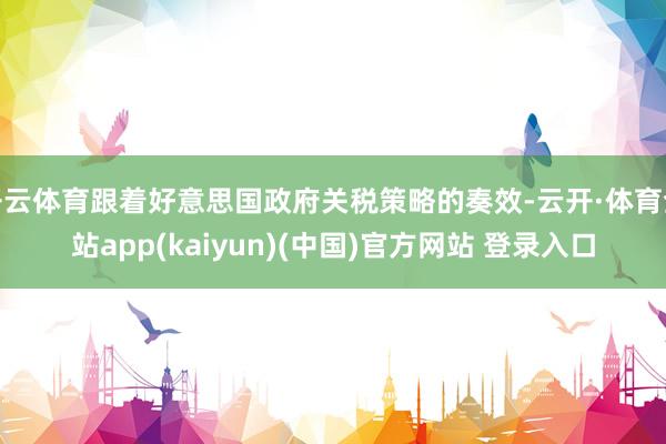 开云体育跟着好意思国政府关税策略的奏效-云开·体育全站app(kaiyun)(中国)官方网站 登录入口