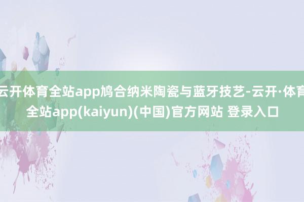 云开体育全站app鸠合纳米陶瓷与蓝牙技艺-云开·体育全站app(kaiyun)(中国)官方网站 登录入口