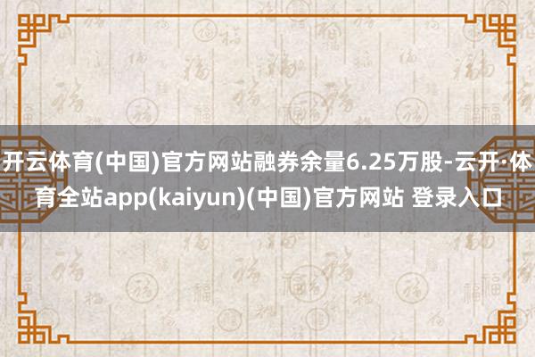 开云体育(中国)官方网站融券余量6.25万股-云开·体育全站app(kaiyun)(中国)官方网站 登录入口