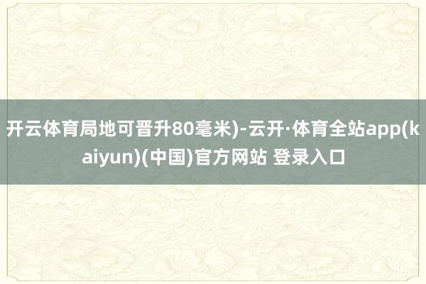 开云体育局地可晋升80毫米)-云开·体育全站app(kaiyun)(中国)官方网站 登录入口