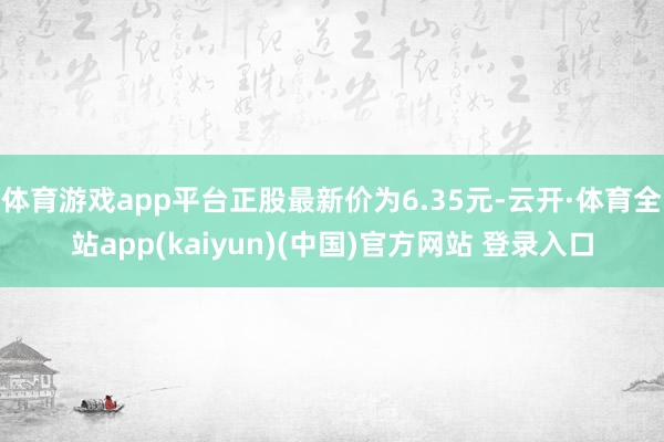 体育游戏app平台正股最新价为6.35元-云开·体育全站app(kaiyun)(中国)官方网站 登录入口