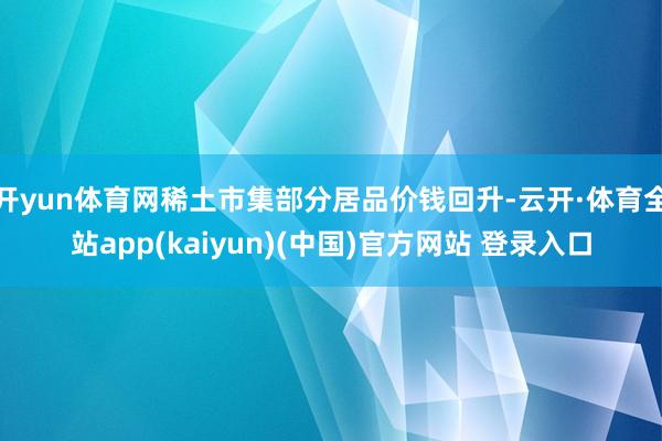 开yun体育网稀土市集部分居品价钱回升-云开·体育全站app(kaiyun)(中国)官方网站 登录入口