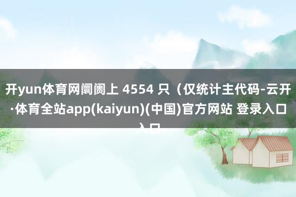 开yun体育网阛阓上 4554 只（仅统计主代码-云开·体育全站app(kaiyun)(中国)官方网站 登录入口