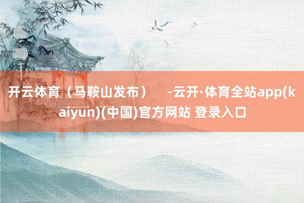 开云体育（马鞍山发布）    -云开·体育全站app(kaiyun)(中国)官方网站 登录入口
