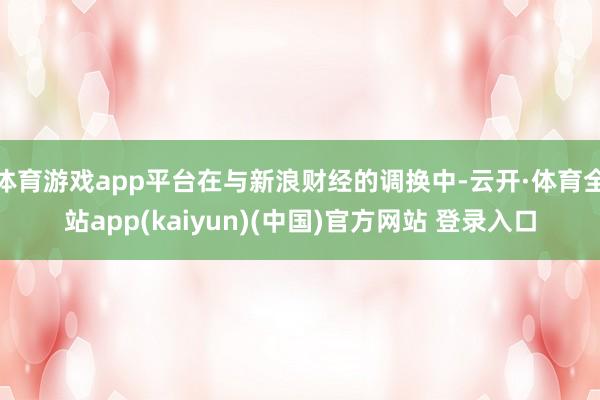 体育游戏app平台在与新浪财经的调换中-云开·体育全站app(kaiyun)(中国)官方网站 登录入口
