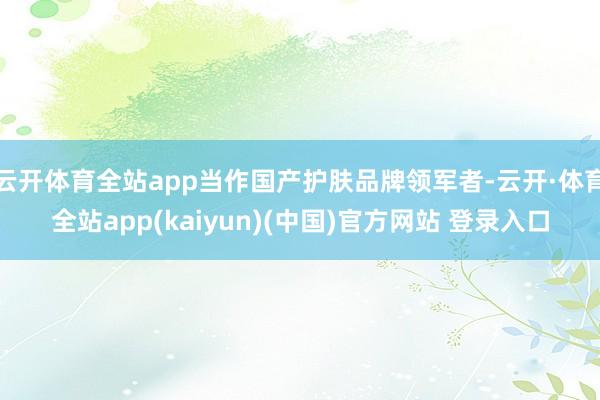 云开体育全站app当作国产护肤品牌领军者-云开·体育全站app(kaiyun)(中国)官方网站 登录入口
