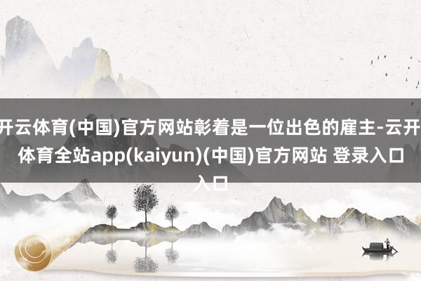 开云体育(中国)官方网站彰着是一位出色的雇主-云开·体育全站app(kaiyun)(中国)官方网站 登录入口