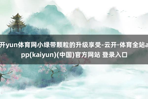 开yun体育网小绿带颗粒的升级享受-云开·体育全站app(kaiyun)(中国)官方网站 登录入口
