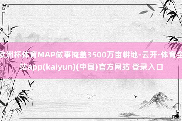 欧洲杯体育MAP做事掩盖3500万亩耕地-云开·体育全站app(kaiyun)(中国)官方网站 登录入口