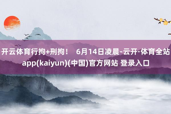 开云体育行拘+刑拘！  6月14日凌晨-云开·体育全站app(kaiyun)(中国)官方网站 登录入口