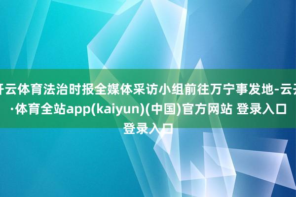 开云体育法治时报全媒体采访小组前往万宁事发地-云开·体育全站app(kaiyun)(中国)官方网站 登录入口