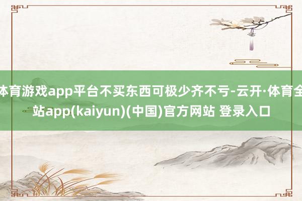 体育游戏app平台不买东西可极少齐不亏-云开·体育全站app(kaiyun)(中国)官方网站 登录入口