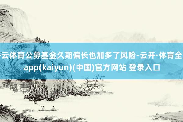 开云体育公募基金久期偏长也加多了风险-云开·体育全站app(kaiyun)(中国)官方网站 登录入口