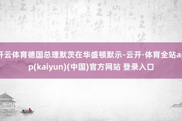 开云体育德国总理默茨在华盛顿默示-云开·体育全站app(kaiyun)(中国)官方网站 登录入口