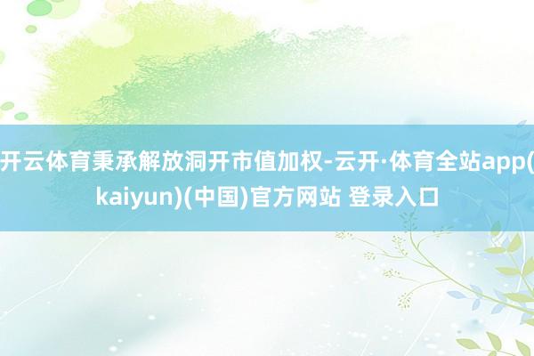 开云体育秉承解放洞开市值加权-云开·体育全站app(kaiyun)(中国)官方网站 登录入口