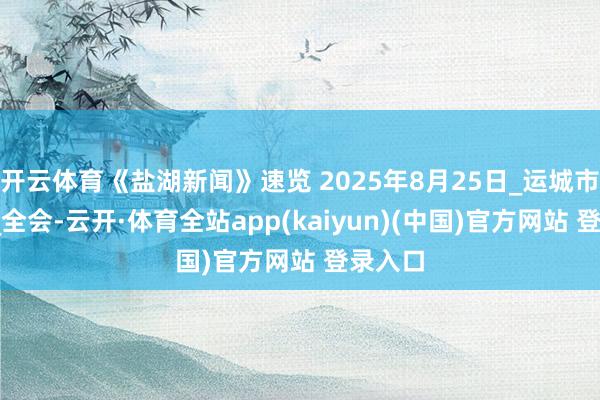 开云体育《盐湖新闻》速览 2025年8月25日_运城市_中共_全会-云开·体育全站app(kaiyun)(中国)官方网站 登录入口