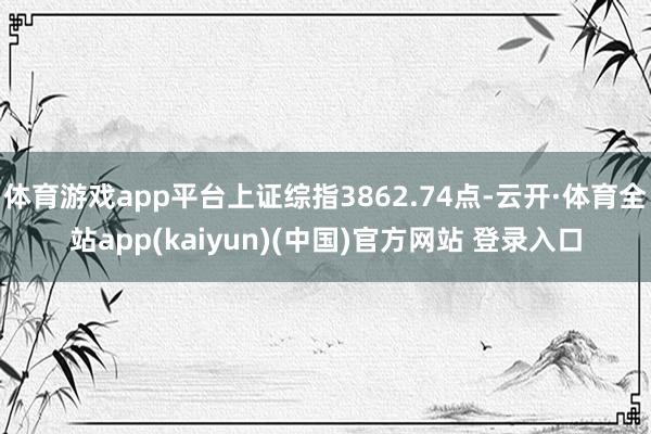 体育游戏app平台上证综指3862.74点-云开·体育全站app(kaiyun)(中国)官方网站 登录入口