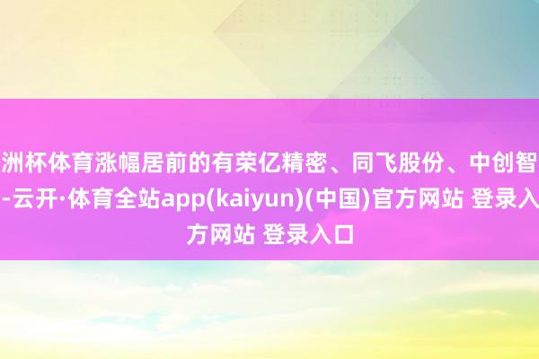 欧洲杯体育涨幅居前的有荣亿精密、同飞股份、中创智领等-云开·体育全站app(kaiyun)(中国)官方网站 登录入口
