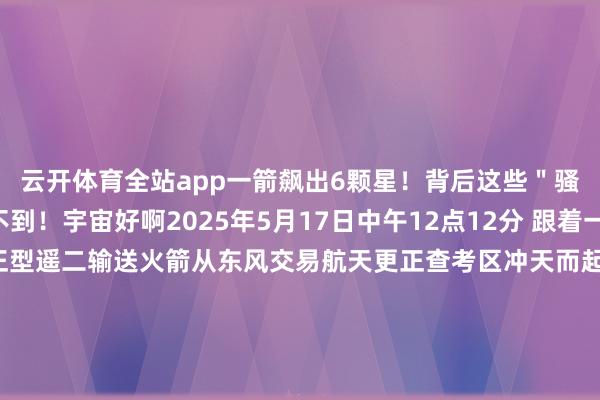云开体育全站app一箭飙出6颗星！背后这些＂骚操作＂你完全念念不到！宇宙好啊2025年5月17日中午12点12分 跟着一声巨响 朱雀二号校正型遥二输送火箭从东风交易航天更正查考区冲天而起！！拖着预防的尾焰划破漫空...短短几分钟后 它到手将6颗卫星精确送入预定轨谈＂一箭六星＂的豪举 再次刷新中邦交易航天的记载！你说这牛不牛？此次辐射的6颗卫星各有来头 我一个个给宇宙掰扯掰扯~张开剩余76%天仪29