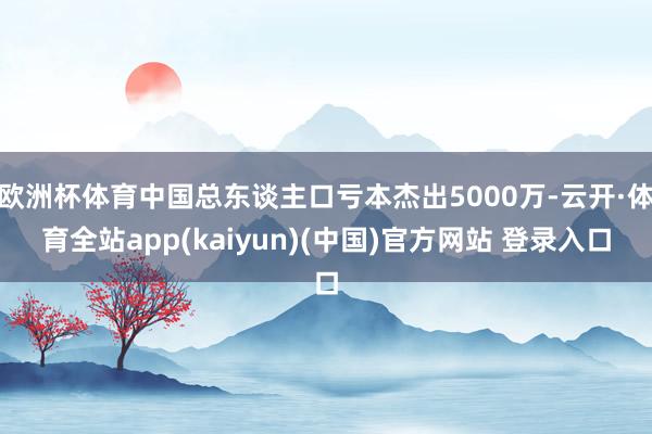 欧洲杯体育中国总东谈主口亏本杰出5000万-云开·体育全站app(kaiyun)(中国)官方网站 登录入口
