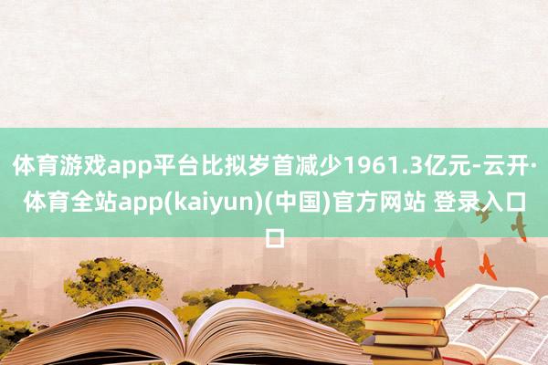 体育游戏app平台比拟岁首减少1961.3亿元-云开·体育全站app(kaiyun)(中国)官方网站 登录入口