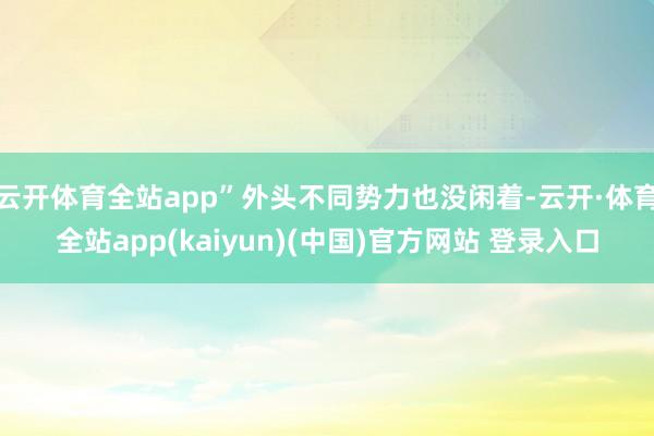 云开体育全站app”外头不同势力也没闲着-云开·体育全站app(kaiyun)(中国)官方网站 登录入口