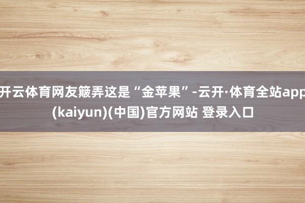 开云体育网友簸弄这是“金苹果”-云开·体育全站app(kaiyun)(中国)官方网站 登录入口
