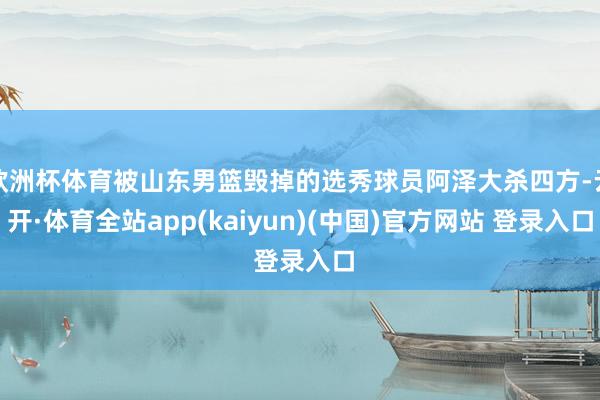 欧洲杯体育被山东男篮毁掉的选秀球员阿泽大杀四方-云开·体育全站app(kaiyun)(中国)官方网站 登录入口