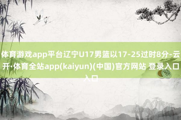体育游戏app平台辽宁U17男篮以17-25过时8分-云开·体育全站app(kaiyun)(中国)官方网站 登录入口