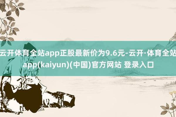 云开体育全站app正股最新价为9.6元-云开·体育全站app(kaiyun)(中国)官方网站 登录入口