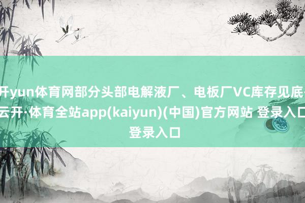 开yun体育网部分头部电解液厂、电板厂VC库存见底-云开·体育全站app(kaiyun)(中国)官方网站 登录入口