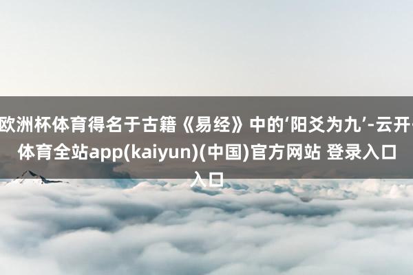 欧洲杯体育得名于古籍《易经》中的‘阳爻为九’-云开·体育全站app(kaiyun)(中国)官方网站 登录入口