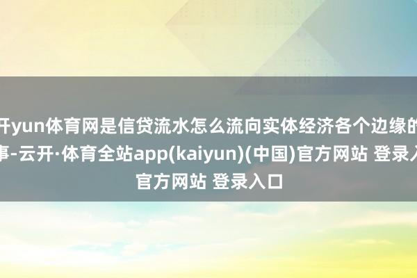 开yun体育网是信贷流水怎么流向实体经济各个边缘的故事-云开·体育全站app(kaiyun)(中国)官方网站 登录入口
