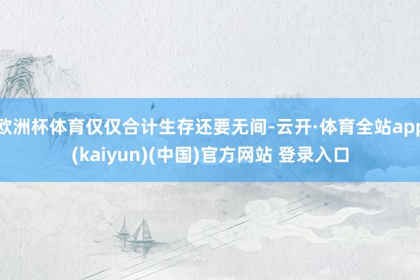 欧洲杯体育仅仅合计生存还要无间-云开·体育全站app(kaiyun)(中国)官方网站 登录入口