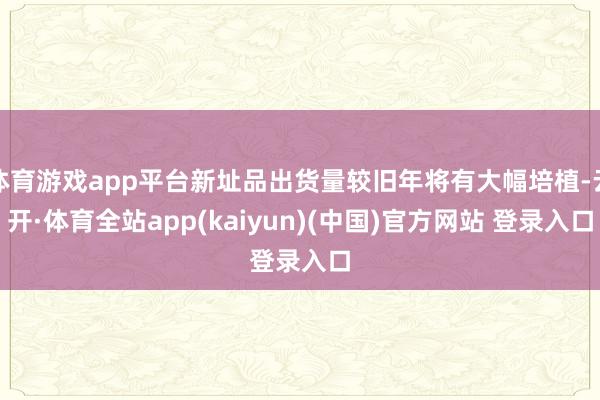 体育游戏app平台新址品出货量较旧年将有大幅培植-云开·体育全站app(kaiyun)(中国)官方网站 登录入口