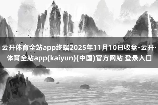 云开体育全站app终端2025年11月10日收盘-云开·体育全站app(kaiyun)(中国)官方网站 登录入口