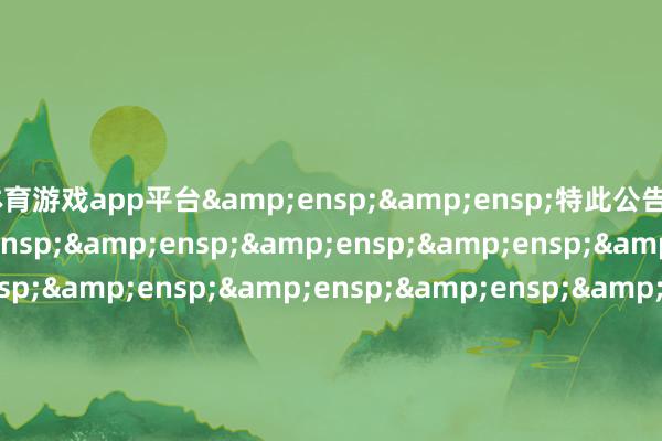 体育游戏app平台&ensp;&ensp;特此公告&ensp;&ensp;&ensp;&ensp;&ensp;&ensp;&ensp;&ensp;&ensp;&ensp;&ensp;&ensp;&ensp;&ensp;&ensp;&ensp;&ensp;&ensp;&ensp;&ensp;&ensp;&ensp;&ensp;&ensp;&ensp;&ensp;&ensp;&ensp;&ensp;&