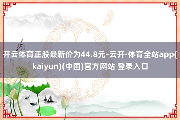 开云体育正股最新价为44.8元-云开·体育全站app(kaiyun)(中国)官方网站 登录入口