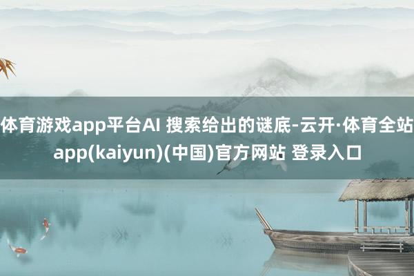 体育游戏app平台AI 搜索给出的谜底-云开·体育全站app(kaiyun)(中国)官方网站 登录入口