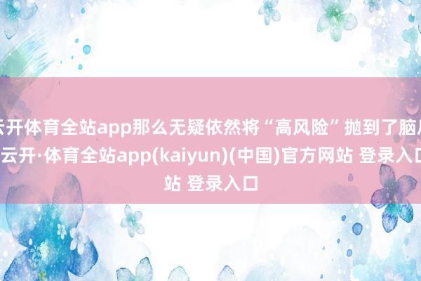 云开体育全站app那么无疑依然将“高风险”抛到了脑后-云开·体育全站app(kaiyun)(中国)官方网站 登录入口