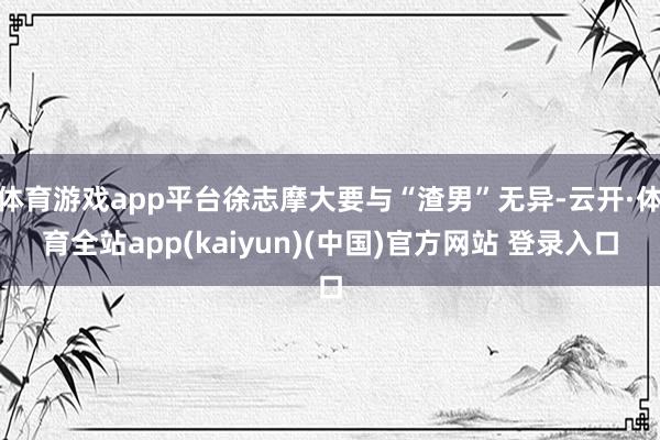 体育游戏app平台徐志摩大要与“渣男”无异-云开·体育全站app(kaiyun)(中国)官方网站 登录入口