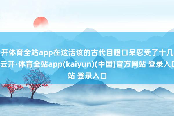 云开体育全站app在这活该的古代目瞪口呆忍受了十几年-云开·体育全站app(kaiyun)(中国)官方网站 登录入口