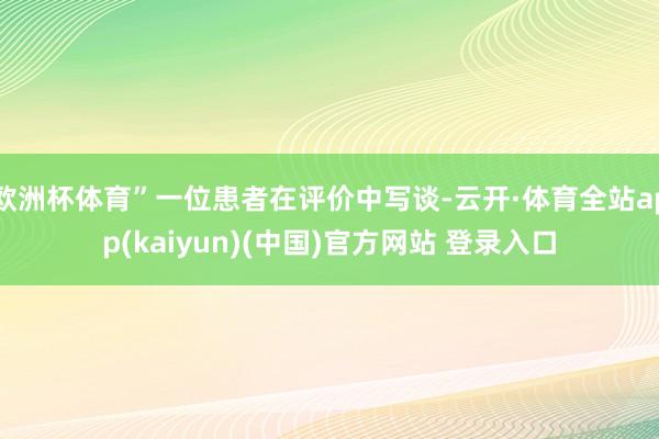 欧洲杯体育”一位患者在评价中写谈-云开·体育全站app(kaiyun)(中国)官方网站 登录入口