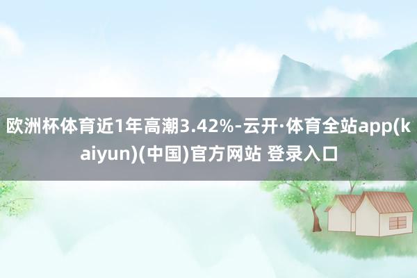 欧洲杯体育近1年高潮3.42%-云开·体育全站app(kaiyun)(中国)官方网站 登录入口