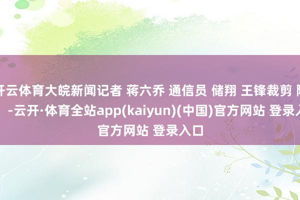 开云体育大皖新闻记者 蒋六乔 通信员 储翔 王锋裁剪 陶娜    -云开·体育全站app(kaiyun)(中国)官方网站 登录入口