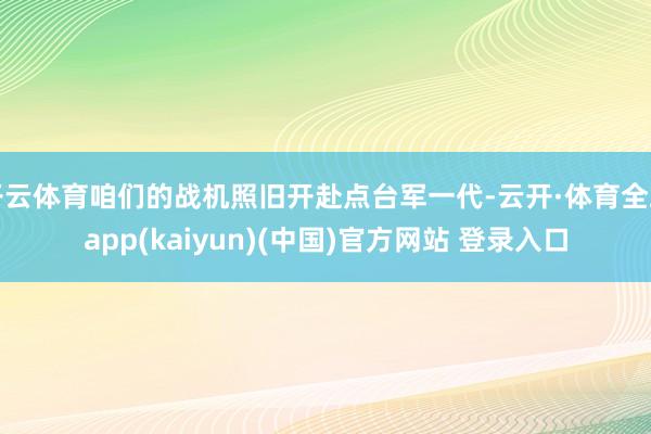 开云体育咱们的战机照旧开赴点台军一代-云开·体育全站app(kaiyun)(中国)官方网站 登录入口