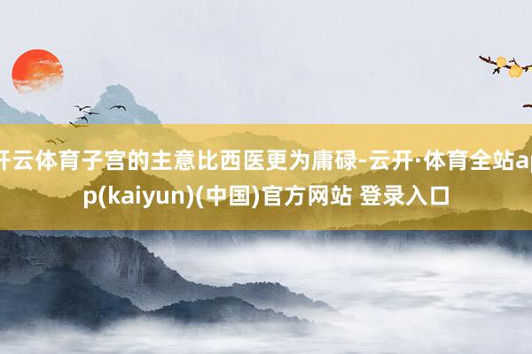 开云体育子宫的主意比西医更为庸碌-云开·体育全站app(kaiyun)(中国)官方网站 登录入口