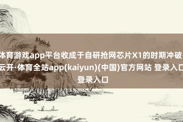体育游戏app平台收成于自研抢网芯片X1的时期冲破-云开·体育全站app(kaiyun)(中国)官方网站 登录入口