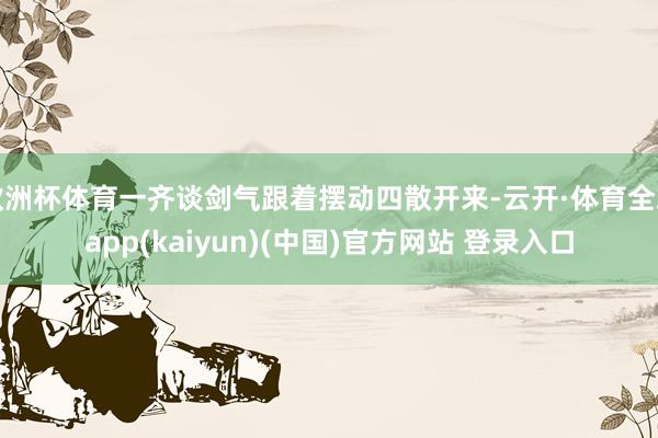 欧洲杯体育一齐谈剑气跟着摆动四散开来-云开·体育全站app(kaiyun)(中国)官方网站 登录入口