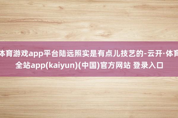 体育游戏app平台陆远照实是有点儿技艺的-云开·体育全站app(kaiyun)(中国)官方网站 登录入口